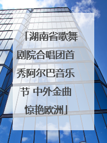 湖南省歌舞剧院合唱团首秀阿尔巴音乐节 中外金曲惊艳欧洲
