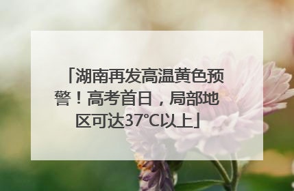 湖南再发高温黄色预警！高考首日，局部地区可达37℃以上