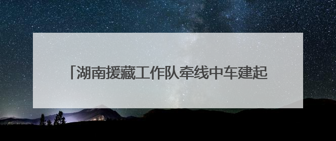 湖南援藏工作队牵线中车建起高原上首条清洁能源装配产线，本地大学生成车间检验员