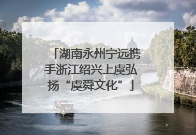 湖南永州宁远携手浙江绍兴上虞弘扬“虞舜文化”