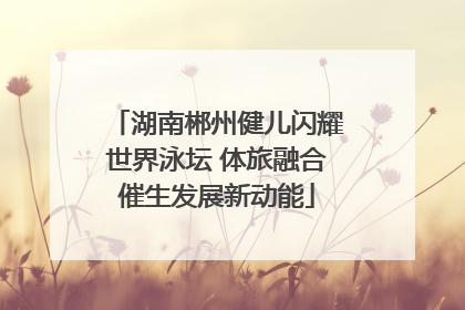 湖南郴州健儿闪耀世界泳坛 体旅融合催生发展新动能
