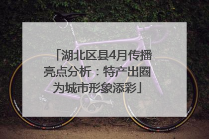 湖北区县4月传播亮点分析：特产出圈为城市形象添彩
