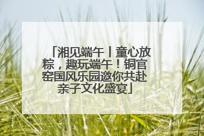 湘见端午丨童心放粽，趣玩端午！铜官窑国风乐园邀你共赴亲子文化盛宴