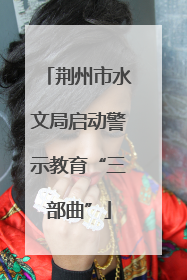 荆州市水文局启动警示教育“三部曲”