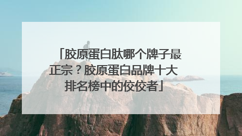 胶原蛋白肽哪个牌子最正宗？胶原蛋白品牌十大排名榜中的佼佼者