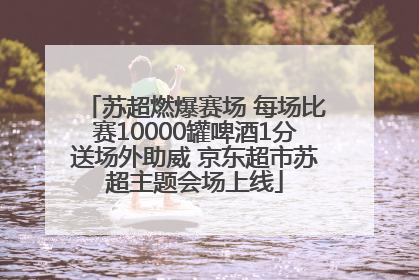 苏超燃爆赛场 每场比赛10000罐啤酒1分送场外助威 京东超市苏超主题会场上线