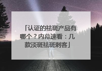 认证的祛斑产品有哪个？内幕速看：几款淡斑祛斑刺客