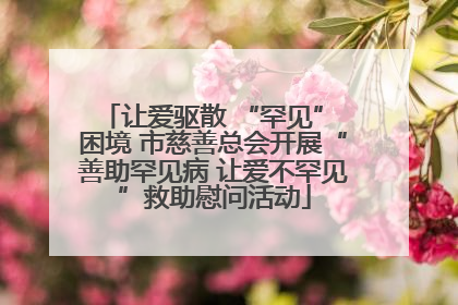 让爱驱散 “罕见” 困境 市慈善总会开展“善助罕见病 让爱不罕见”救助慰问活动