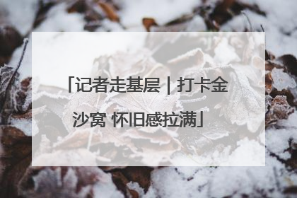 记者走基层｜打卡金沙窝 怀旧感拉满