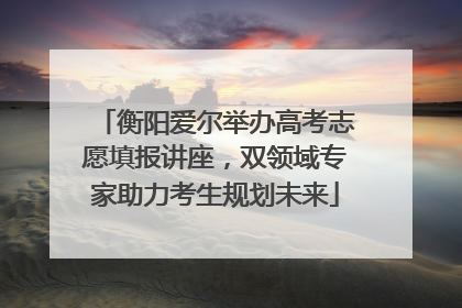 衡阳爱尔举办高考志愿填报讲座，双领域专家助力考生规划未来