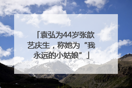 袁弘为44岁张歆艺庆生，称她为“我永远的小姑娘”