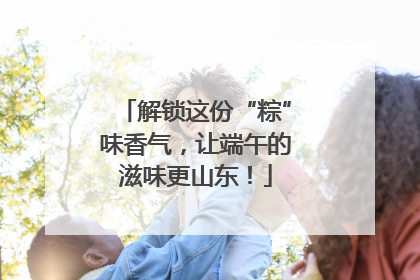解锁这份“粽”味香气，让端午的滋味更山东！