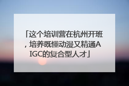 这个培训营在杭州开班，培养既懂动漫又精通AIGC的复合型人才