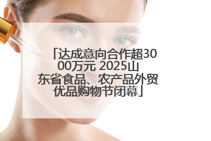 达成意向合作超3000万元 2025山东省食品、农产品外贸优品购物节闭幕