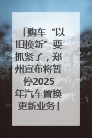 购车“以旧换新”要抓紧了，郑州宣布将暂停2025年汽车置换更新业务
