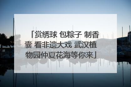 赏绣球 包粽子 制香囊 看非遗大戏 武汉植物园仲夏花海等你来