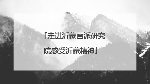 走进沂蒙画派研究院感受沂蒙精神