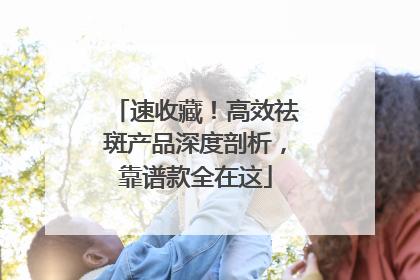 速收藏！高效祛斑产品深度剖析，靠谱款全在这