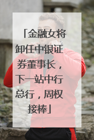 金融女将卸任中银证券董事长，下一站中行总行，周权接棒