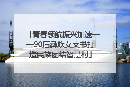 青春领航振兴加速——90后彝族女支书打造民族团结智慧村