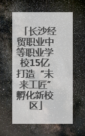 长沙经贸职业中等职业学校15亿打造“未来工匠”孵化新校区