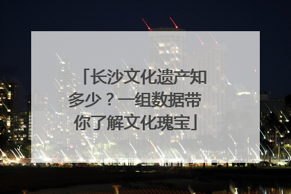 长沙文化遗产知多少？一组数据带你了解文化瑰宝