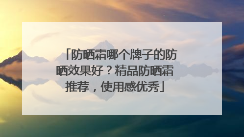 防晒霜哪个牌子的防晒效果好？精品防晒霜推荐，使用感优秀