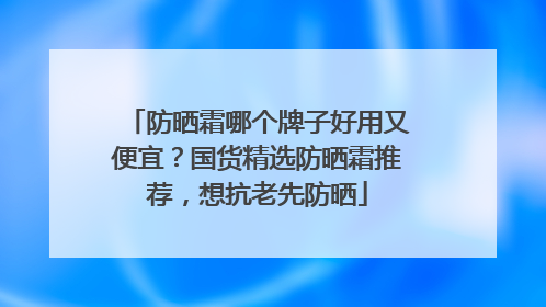 防晒霜哪个牌子好用又便宜？国货精选防晒霜推荐，想抗老先防晒