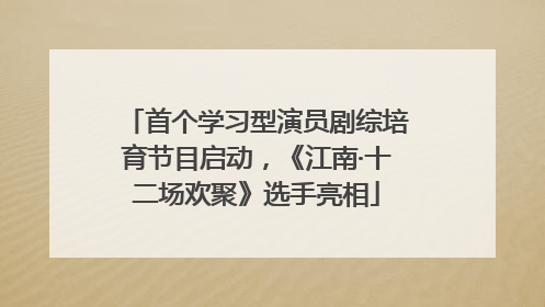 首个学习型演员剧综培育节目启动，《江南·十二场欢聚》选手亮相
