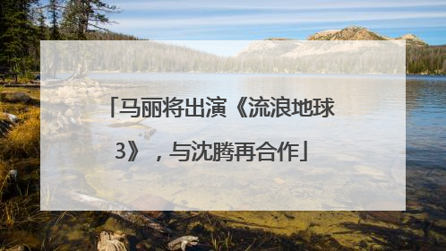 马丽将出演《流浪地球3》，与沈腾再合作