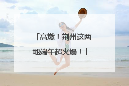高燃！荆州这两地端午超火爆！