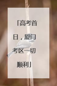高考首日，厦门考区一切顺利