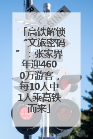 高铁解锁“文旅密码”：张家界年迎4600万游客，每10人中1人乘高铁而来