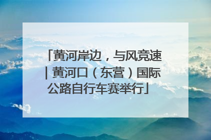 黄河岸边，与风竞速｜黄河口（东营）国际公路自行车赛举行