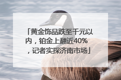 黄金饰品跌至千元以内，铂金上翻近40%，记者实探济南市场
