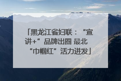 黑龙江省妇联：“宣讲+”品牌出圈 最北“巾帼红”活力迸发