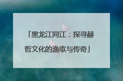 黑龙江同江：探寻赫哲文化的渔歌与传奇