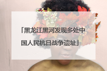 黑龙江黑河发现多处中国人民抗日战争遗址