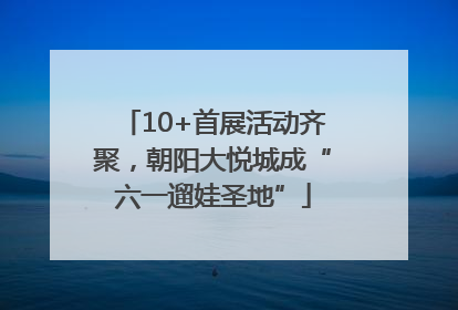 10+首展活动齐聚，朝阳大悦城成“六一遛娃圣地”