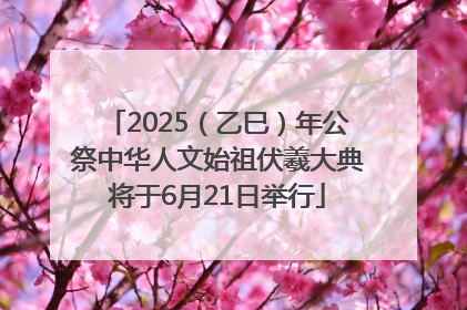 2025（乙巳）年公祭中华人文始祖伏羲大典将于6月21日举行