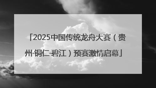 2025中国传统龙舟大赛（贵州·铜仁·碧江）预赛激情启幕