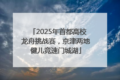 2025年首都高校龙舟挑战赛，京津两地健儿竞速门城湖