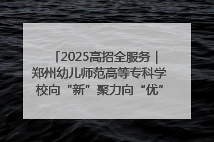 2025高招全服务｜郑州幼儿师范高等专科学校向“新”聚力向“优”提质 努力打造特色鲜明的高水平师范院校
