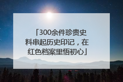 300余件珍贵史料串起历史印记，在红色档案里悟初心