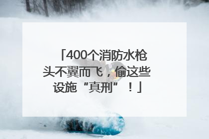 400个消防水枪头不翼而飞，偷这些设施“真刑”！